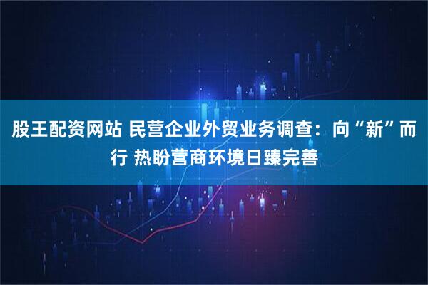 股王配资网站 民营企业外贸业务调查：向“新”而行 热盼营商环境日臻完善