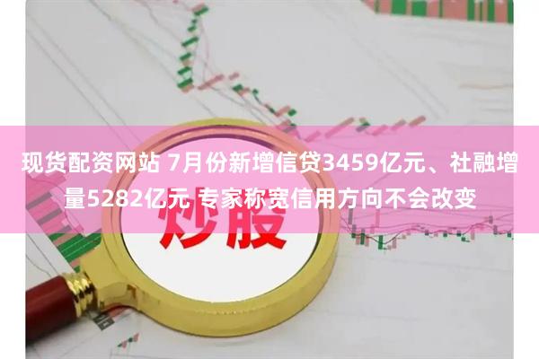 现货配资网站 7月份新增信贷3459亿元、社融增量5282亿元 专家称宽信用方向不会改变