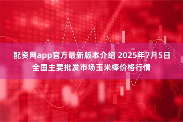 配资网app官方最新版本介绍 2025年7月5日全国主要批发市场玉米棒价格行情