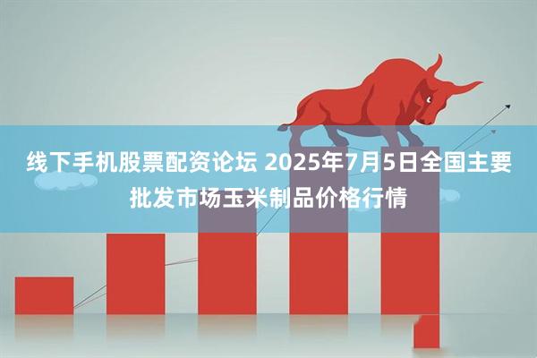 线下手机股票配资论坛 2025年7月5日全国主要批发市场玉米制品价格行情