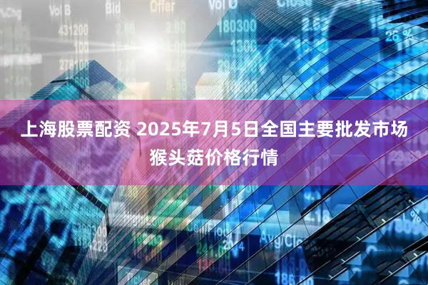 上海股票配资 2025年7月5日全国主要批发市场猴头菇价格行情