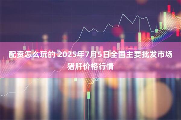 配资怎么玩的 2025年7月5日全国主要批发市场猪肝价格行情