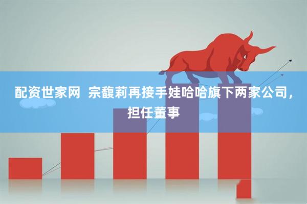 配资世家网  宗馥莉再接手娃哈哈旗下两家公司，担任董事