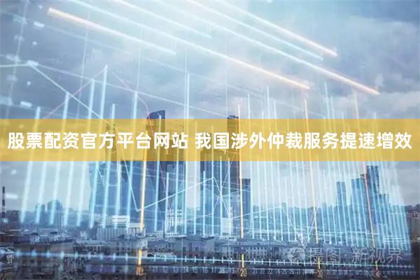 股票配资官方平台网站 我国涉外仲裁服务提速增效