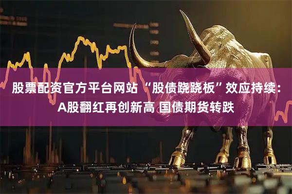 股票配资官方平台网站 “股债跷跷板”效应持续：A股翻红再创新高 国债期货转跌