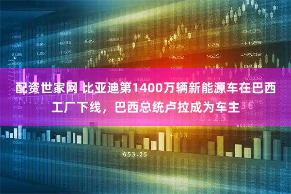 配资世家网 比亚迪第1400万辆新能源车在巴西工厂下线，巴西总统卢拉成为车主