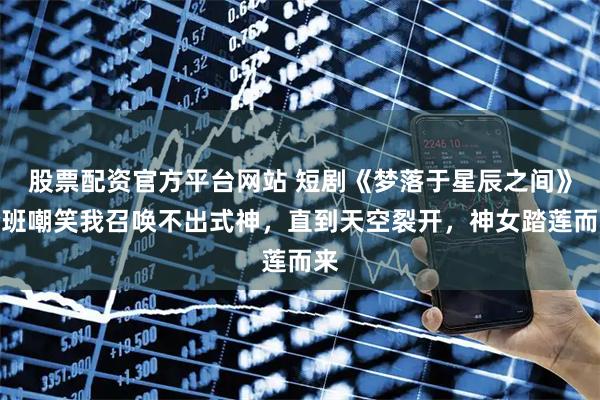 股票配资官方平台网站 短剧《梦落于星辰之间》全班嘲笑我召唤不出式神，直到天空裂开，神女踏莲而来