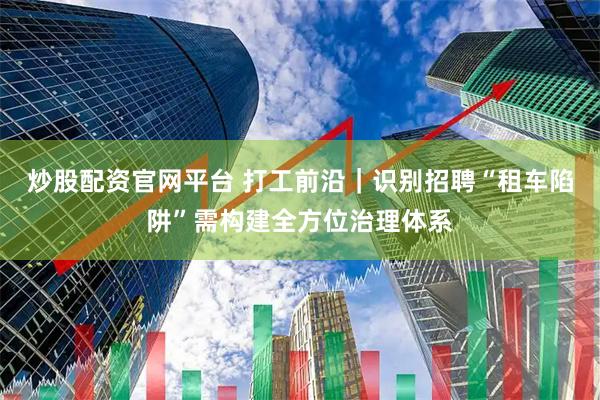 炒股配资官网平台 打工前沿｜识别招聘“租车陷阱”需构建全方位治理体系