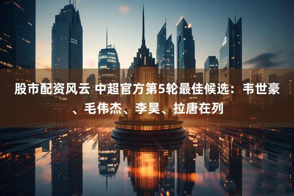 股市配资风云 中超官方第5轮最佳候选：韦世豪、毛伟杰、李昊、拉唐在列