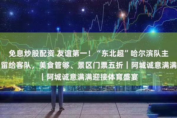 免息炒股配资 友谊第一！“东北超”哈尔滨队主场最大休息室留给客队，美食管够、景区门票五折｜阿城诚意满满迎接体育盛宴