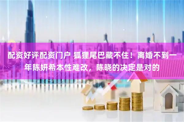 配资好评配资门户 狐狸尾巴藏不住！离婚不到一年陈妍希本性难改，陈晓的决定是对的