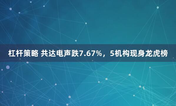 杠杆策略 共达电声跌7.67%，5机构现身龙虎榜