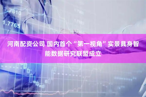 河南配资公司 国内首个“第一视角”实景具身智能数据研究联盟成立