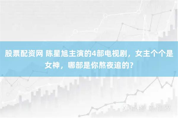 股票配资网 陈星旭主演的4部电视剧，女主个个是女神，哪部是你熬夜追的？