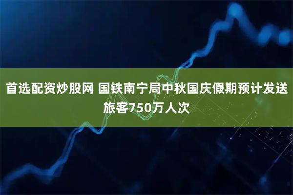 首选配资炒股网 国铁南宁局中秋国庆假期预计发送旅客750万人次