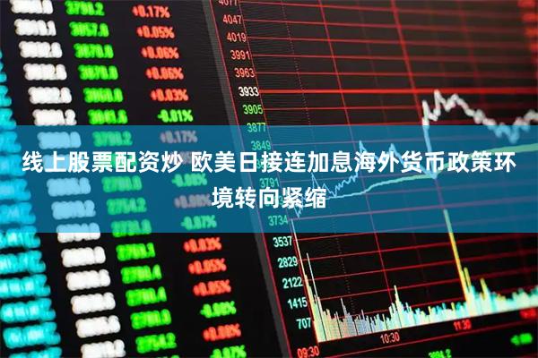 线上股票配资炒 欧美日接连加息海外货币政策环境转向紧缩